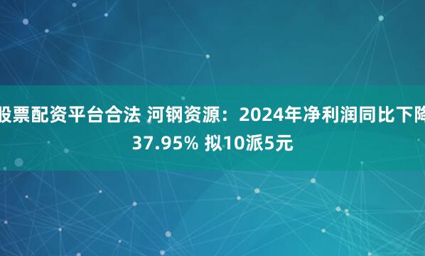 股票配资平台合法 河钢资源：2024年净利润同比下降37.95% 拟10派5元