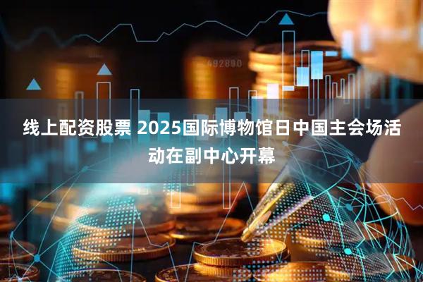 线上配资股票 2025国际博物馆日中国主会场活动在副中心开幕
