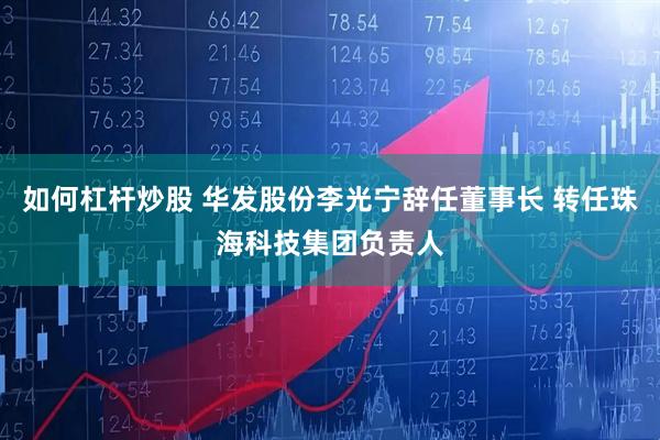如何杠杆炒股 华发股份李光宁辞任董事长 转任珠海科技集团负责人