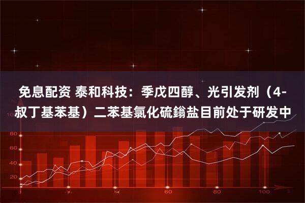 免息配资 泰和科技：季戊四醇、光引发剂（4-叔丁基苯基）二苯基氯化硫鎓盐目前处于研发中